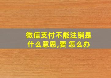 微信支付不能注销是什么意思,要 怎么办